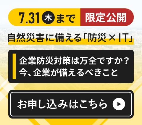 自然災害に備える「防災 × IT」～企業防災対策は万全ですか？今、企業が備えるべきこと～